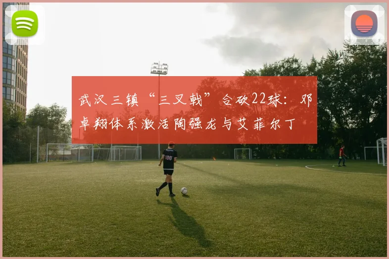 武汉三镇“三叉戟”合砍22球：邓卓翔体系激活陶强龙与艾菲尔丁